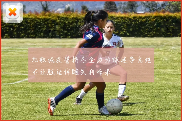 元敏诚发誓拼尽全力为球迷争光绝不让脏话伴随失利而来