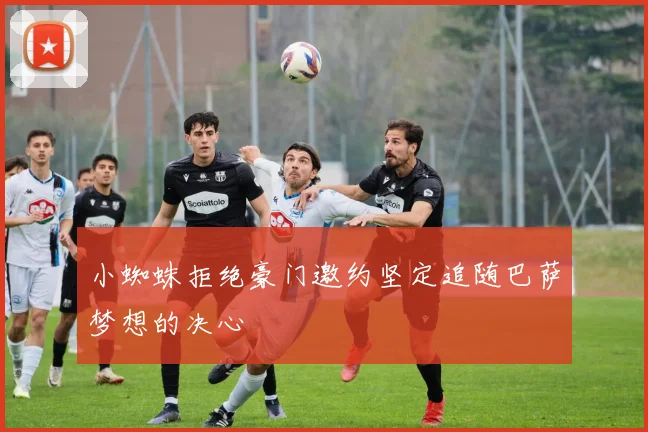 小蜘蛛拒绝豪门邀约坚定追随巴萨梦想的决心