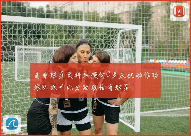 南非球员莫科纳模仿C罗庆祝动作助球队扳平比分致敬传奇球星