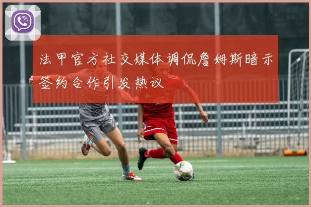法甲官方社交媒体调侃詹姆斯暗示签约合作引发热议