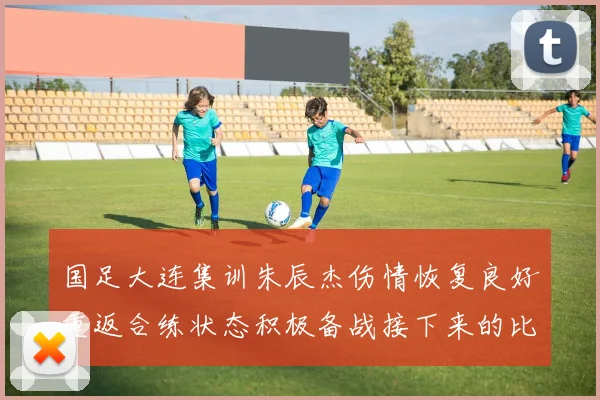 国足大连集训朱辰杰伤情恢复良好重返合练状态积极备战接下来的比赛