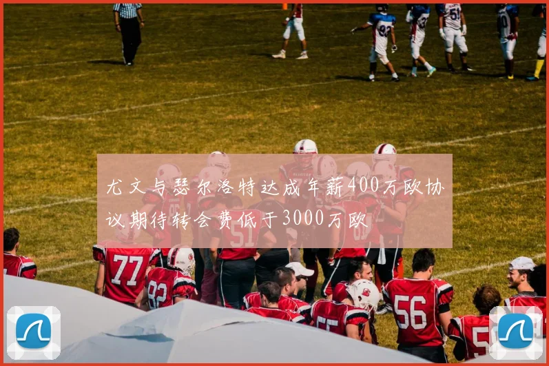 尤文与瑟尔洛特达成年薪400万欧协议期待转会费低于3000万欧