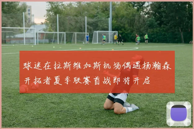 球迷在拉斯维加斯机场偶遇杨瀚森开拓者夏季联赛首战即将开启