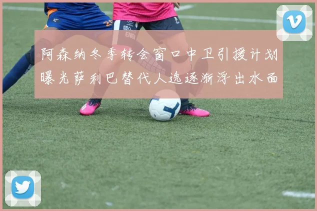 阿森纳冬季转会窗口中卫引援计划曝光萨利巴替代人选逐渐浮出水面
